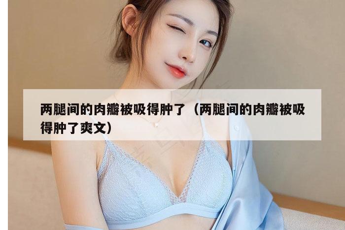 两腿间的肉瓣被吸得肿了（两腿间的肉瓣被吸得肿了爽文）
